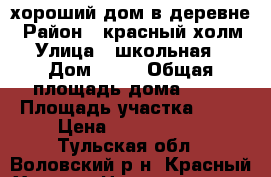 хороший дом в деревне › Район ­ красный холм › Улица ­ школьная  › Дом ­ 50 › Общая площадь дома ­ 75 › Площадь участка ­ 68 › Цена ­ 1 500 000 - Тульская обл., Воловский р-н, Красный Холм д. Недвижимость » Дома, коттеджи, дачи продажа   